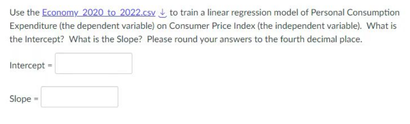 Use the Economy 2020 to 2022.csv to train a linear regression model of Personal Consumption
Expenditure (the dependent variable) on Consumer Price Index (the independent variable). What is
the Intercept? What is the Slope? Please round your answers to the fourth decimal place.
Intercept =
Slope =