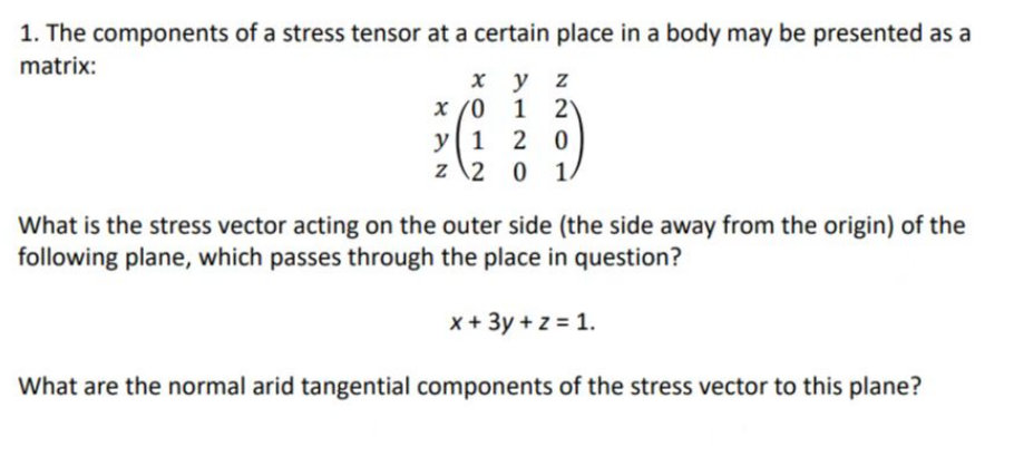 1. The components of a stress tensor at a certain place in a body may be presented as a
matrix:
x
x /0
y z
1 2
y 1
20
z 2 0 1.
What is the stress vector acting on the outer side (the side away from the origin) of the
following plane, which passes through the place in question?
x + 3y + z = 1.
What are the normal arid tangential components of the stress vector to this plane?