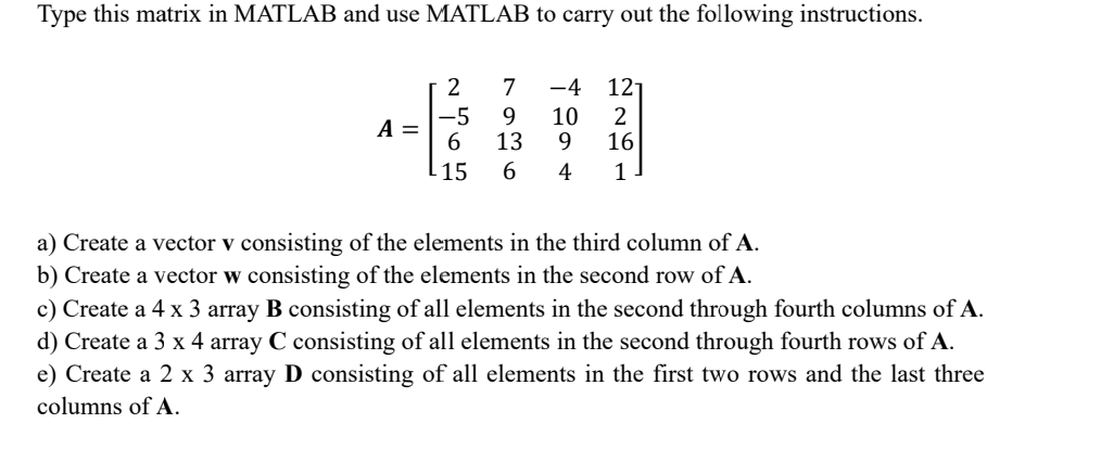 Type this matrix in MATLAB and use MATLAB to carry out the following instructions.
A =
2
-5
6
-15
7 -4 121
9
10 2
13
9 16
6 4 1
a) Create a vector v consisting of the elements in the third column of A.
b) Create a vector w consisting of the elements in the second row of A.
c) Create a 4 x 3 array B consisting of all elements in the second through fourth columns of A.
d) Create a 3 x 4 array C consisting of all elements in the second through fourth rows of A.
e) Create a 2 x 3 array D consisting of all elements in the first two rows and the last three
columns of A.