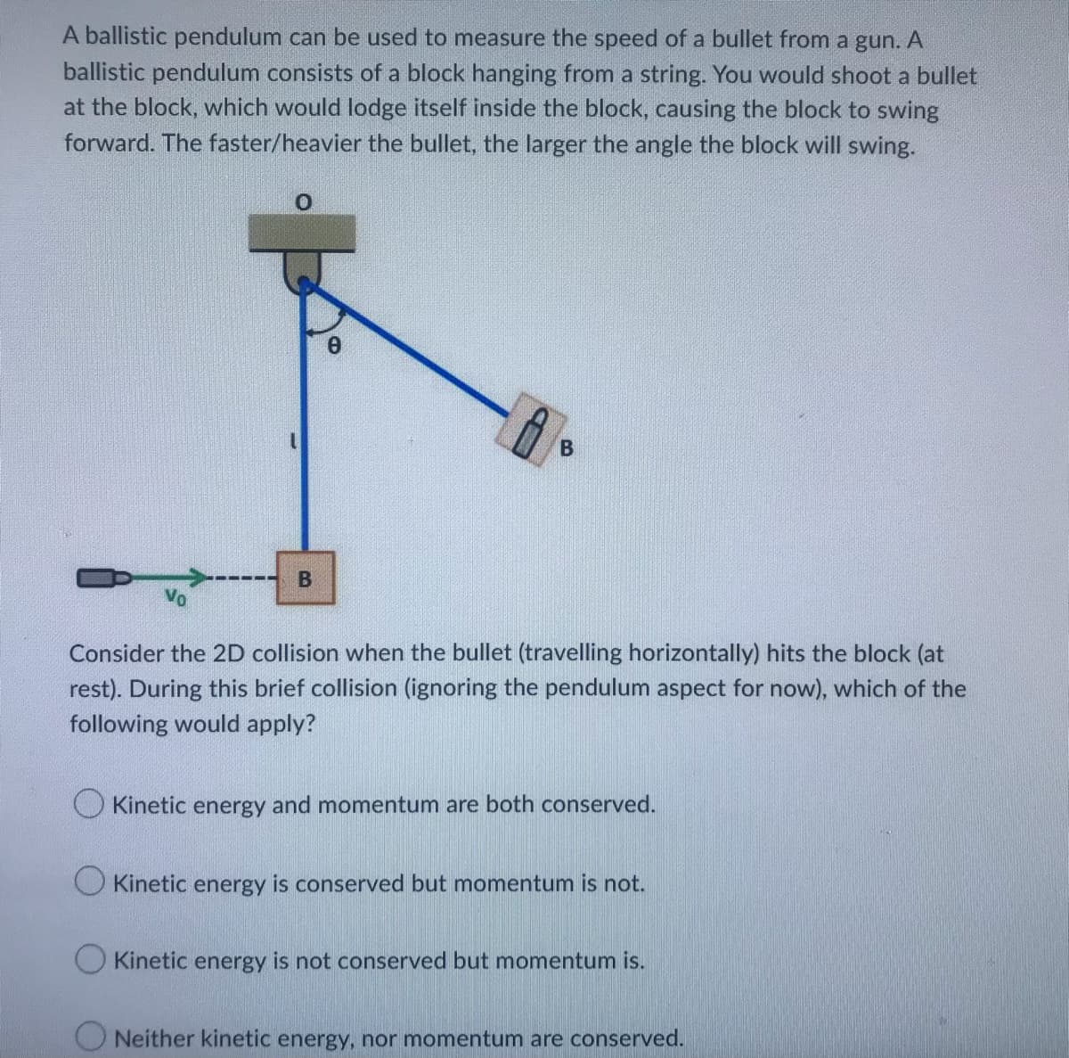 A ballistic pendulum can be used to measure the speed of a bullet from a gun. A
ballistic pendulum consists of a block hanging from a string. You would shoot a bullet
at the block, which would lodge itself inside the block, causing the block to swing
forward. The faster/heavier the bullet, the larger the angle the block will swing.
0
B
0
B
Consider the 2D collision when the bullet (travelling horizontally) hits the block (at
rest). During this brief collision (ignoring the pendulum aspect for now), which of the
following would apply?
Kinetic energy and momentum are both conserved.
O Kinetic energy is conserved but momentum is not.
Kinetic energy is not conserved but momentum is.
ONeither kinetic energy, nor momentum are conserved.