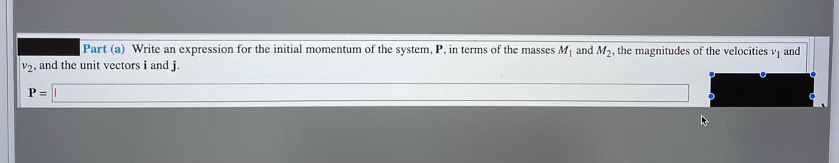 Part (a) Write an expression for the initial momentum of the system, P, in terms of the masses M and M2, the magnitudes of the velocities v and
v2, and the unit vectors i and j.
P =
