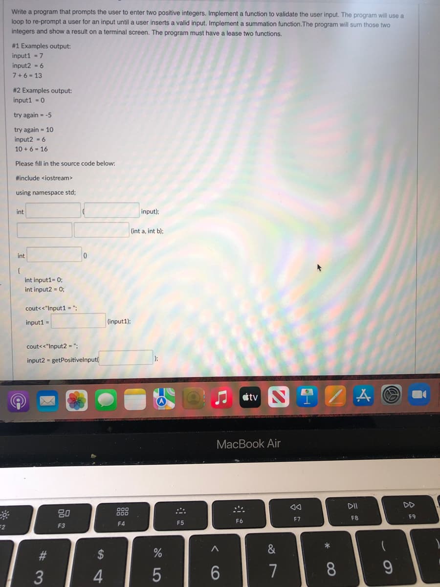 Write a program that prompts the user to enter two positive integers. Implement a function to validate the user input. The program will use a
loop to re-prompt a user for an input until a user inserts a valid input. Implement a summation function.The program will sum those two
integers and show a result on a terminal screen. The program must have a lease two functions.
#1 Examples output:
input1 - 7
input2 = 6
7+6 - 13
# 2 Examples output:
input1 = 0
try again = -5
try again = 10
input2 - 6
10 + 6 - 16
Please fill in the source code below:
#include <iostream>
using namespace std;
int
input);
(int a, int b);
int
int input1= 0;
int input2 = 0;
cout<<"Input1 = ";
input1 =
(input1);
cout<<"Input2 = ";
input2 = getPositivelnput(
átv S
MacBook Air
DII
DD
80
888
F7
F8
F9
F4
F5
F6
F3
*
&
#3
2$
7
CO
