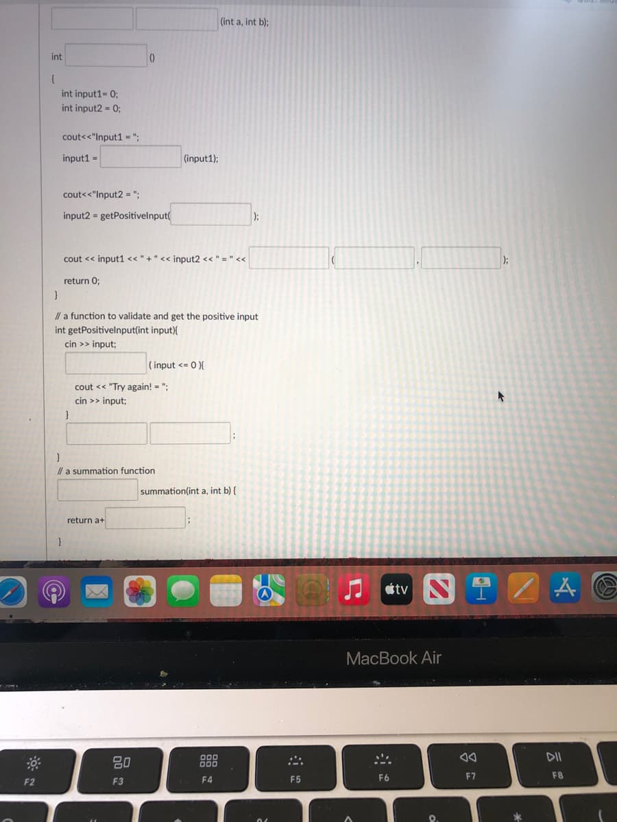 (int a, int b);
int
int input1= 0;
int input2 = 0;
cout<<"Input1 =";
input1 =
(input1);
cout<<"Input2 = ";
input2 = getPositivelnput(
);
cout << input1 << " +" << input2 << " = " <<
return 0;
}
// a function to validate and get the positive input
int getPositivelnput(int input){
cin >> input;
( input <= 0 }{
cout << "Try again! = ";
cin >> input;
}
I/ a summation function
summation(int a, int b) {
return a+
tv N
MacBook Air
DII
80
F4
F5
F6
F7
F8
F2
F3
