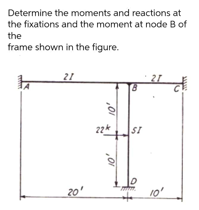 Determine the moments and reactions at
the fixations and the moment at node B of
the
frame shown in the figure.
21
21
22k
SI
20'
10'
,01
,01
