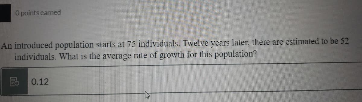 O points earned
An introduced population starts at 75 individuals. Twelve years later, there are estimated to be 52
individuals. What is the average rate of growth for this population?
Fo
0.12
