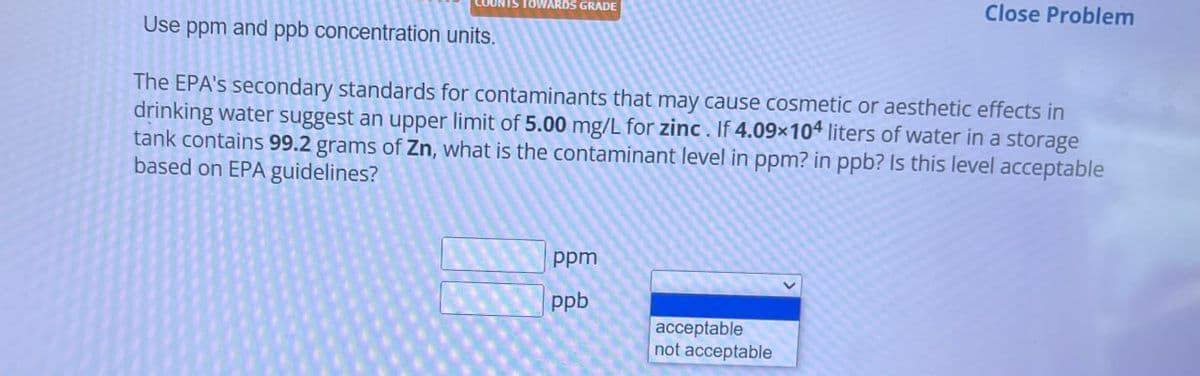 COUNTS TOWARDS GRADE
Close Problem
Use ppm and ppb concentration units.
The EPA's secondary standards for contaminants that may cause cosmetic or aesthetic effects in
drinking water suggest an upper limit of 5.00 mg/L for zinc. If 4.09x104 liters of water in a storage
tank contains 99.2 grams of Zn, what is the contaminant level in ppm? in ppb? Is this level acceptable
based on EPA guidelines?
ppm
ppb
acceptable
not acceptable