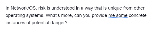 In Network/OS, risk is understood in a way that is unique from other
operating systems. What's more, can you provide me some concrete
instances of potential danger?
