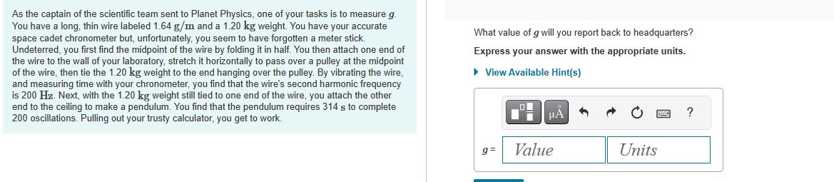 As the captain of the scientific team sent to Planet Physics, one of your tasks is to measure g.
You have a long, thin wire labeled 1.64 g/m and a 1.20 kg weight. You have your accurate
space cadet chronometer but, unfortunately, you seem to have forgotten a meter stick.
Undeterred, you first find the midpoint of the wire by folding it in half. You then attach one end of
the wire to the wall of your laboratory, stretch it horizontally to pass over a pulley at the midpoint
of the wire, then tie the 1.20 kg weight to the end hanging over the pulley. By vibrating the wire,
and measuring time with your chronometer, you find that the wire's second harmonic frequency
is 200 Hz. Next, with the 1.20 kg weight still tied to one end of the wire, you attach the other
end to the ceiling to make a pendulum. You find that the pendulum requires 314 s to complete
200 oscillations. Pulling out your trusty calculator, you get to work.
What value of g will you report back to headquarters?
Express your answer with the appropriate units.
► View Available Hint(s)
g=
μÀ
Value
Units
?