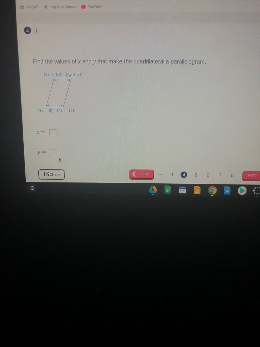 O MSDWT
W Log in to Canvas
YouTube
i
Find the values of x and y that make the quadrilateral a parallelogram.
(4x + 13) (4y + 7)°
(3x - 8)° (5x
12)°
X =
y%3D
Check
5.
6 7 8
PREV
NEXT
