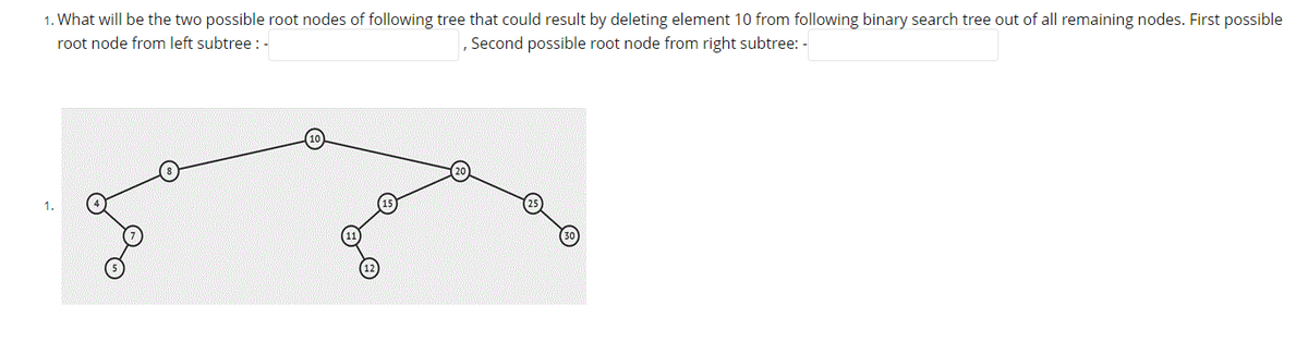 1. What will be the two possible root nodes of following tree that could result by deleting element 10 from following binary search tree out of all remaining nodes. First possible
Second possible root node from right subtree: -
root node from left subtree : -
1.
