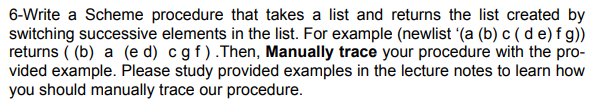 ### Scheme Procedure for Element Switching in a List

**Objective:** Write a Scheme procedure that takes a list and returns the list created by switching successive elements in the list.

**Task Description:**
For example, given the list `'(a b c d e f g)` as input, the procedure should produce the list `(b a d c f e g)` as output.

**Example:**
- **Input List:** `(a b c d e f g)`
- **Output List:** `(b a d c f e g)`

**Steps to Implement:**
1. Define a Scheme procedure to process list elements.
2. Switch successive elements within the list.
3. Handle cases where the list has an odd number of elements (last element remains in place).

**Procedure Example:**

```scheme
(define (switch-successive-elements lst)
  (cond
    [(or (empty? lst) (empty? (rest lst))) lst] ; if list is empty or has only one element, return it
    [else (cons (second lst) 
                (cons (first lst) 
                      (switch-successive-elements (rest (rest lst)))))]))

; Usage example:
(switch-successive-elements '(a b c d e f g))
; Returns: (b a d c f e g)
```

**Manual Tracing of Procedure:**
1. **Initial List:** `(a b c d e f g)`
2. **First Step:** `b` and `a` are switched: => `(b a)`
3. **Remaining List:** `(c d e f g)`
4. **Second Step:** `d` and `c` are switched: => `(d c)`
5. **Remaining List:** `(e f g)`
6. **Third Step:** `f` and `e` are switched: => `(f e)`
7. **Remaining List:** `(g)`
8. **Final Step:** `g` remains as it is.

So, the final output list is `(b a d c f e g)`.

**Study Tip:**
Please study provided examples in the lecture notes to learn how to manually trace our procedure. Manually tracing helps understand the recursion and list processing techniques in Scheme.

This procedure is helpful in understanding basic list manipulation and recursion concepts in functional programming using Scheme.