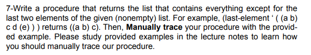 7-Write a procedure that returns the list that contains everything except for the
last two elements of the given (nonempty) list. For example, (last-element' ((a b)
c d (e))) returns ((a b) c). Then, Manually trace your procedure with the provid-
ed example. Please study provided examples in the lecture notes to learn how
you should manually trace our procedure.