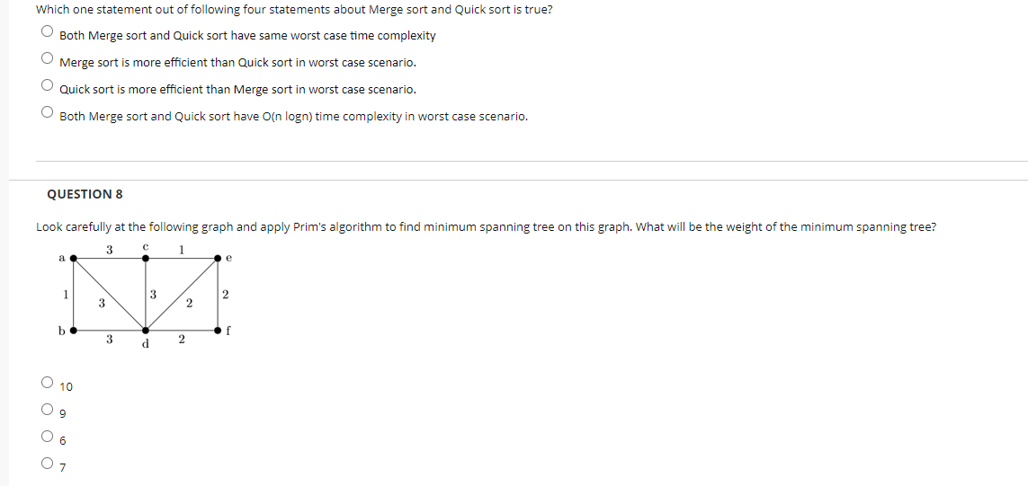 Which one statement out of following four statements about Merge sort and Quick sort is true?
O Both Merge sort and Quick sort have same worst case time complexity
Merge sort is more efficient than Quick sort in worst case scenario.
Quick sort is more efficient than Merge sort in worst case scenario.
O Both Merge sort and Quick sort have O(n logn) time complexity in worst case scenario.
QUESTION 8
Look carefully at the following graph and apply Prim's algorithm to find minimum spanning tree on this graph. What will be the weight of the minimum spanning tree?
3
1
a
e
1
3
3
2
b
f
3
2
d
O 10
O 9
O 6
оооо
