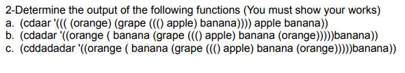 2. **Determine the output of the following functions (You must show your works)**

a. `(cdaar '((( (orange) (grape ((() apple) banana)))) apple banana))`
b. `(cddar '((orange ( banana (grape ((() apple) banana (orange))))banana))`
c. `(cddadadar '(orange ( banana (grape ((() apple) banana (orange))))banana))`