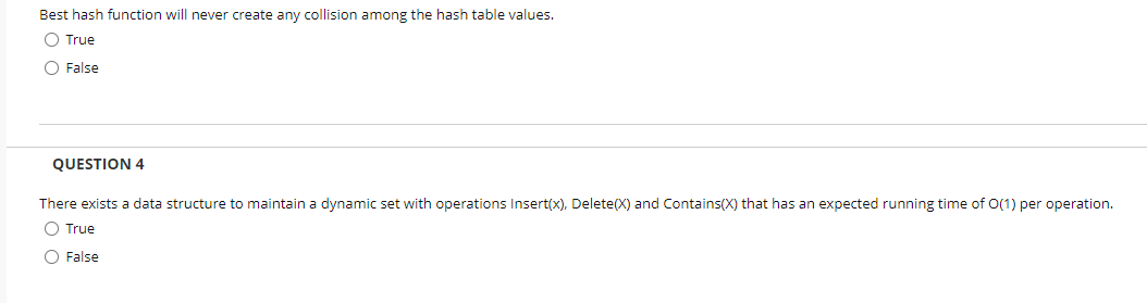 Best hash function will never create any collision among the hash table values.
O True
O False
QUESTION 4
There exists a data structure to maintain a dynamic set with operations Insert(x), Delete(X) and Contains(X) that has an expected running time of O(1) per operation.
O True
O False
