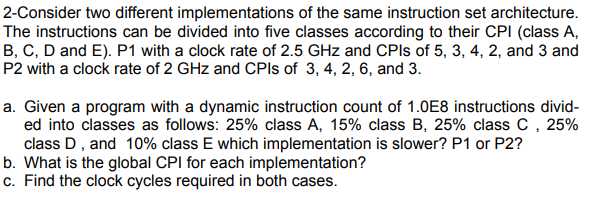 2-Consider two different implementations of the same instruction set architecture.
The instructions can be divided into five classes according to their CPI (class A,
B, C, D and E). P1 with a clock rate of 2.5 GHz and CPIS of 5, 3, 4, 2, and 3 and
P2 with a clock rate of 2 GHz and CPIS of 3, 4, 2, 6, and 3.
a. Given a program with a dynamic instruction count of 1.0E8 instructions divid-
ed into classes as follows: 25% class A, 15% class B, 25% class C , 25%
class D, and 10% class E which implementation is slower? P1 or P2?
b. What is the global CPI for each implementation?
c. Find the clock cycles required in both cases.
