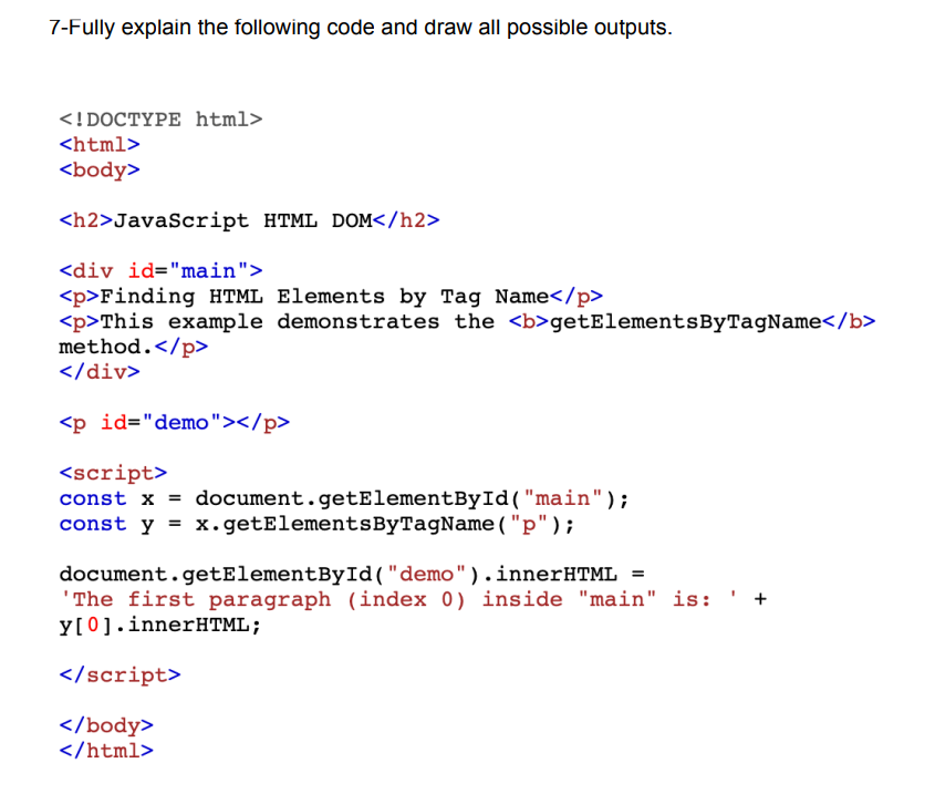 7-Fully explain the following code and draw all possible outputs.
<!DOCTYPE html>
<html>
<body>
<h2>JavaScript HTML DOM</h2>
<div id="main">
<p>Finding HTML Elements by Tag Name</p>
<p>This example demonstrates the <b>getElementsByTagName</b>
method.</p>
</div>
<p id="demo"></p>
<script>
const x = document.getElementById("main");
const y = x.getElementsByTagName("p");
document.getElementById("demo").innerHTML =
'The first paragraph (index 0) inside "main" is:
y[0].innerHTML;
</script>
</body>
</html>