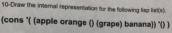 **Lisp Internal Representation Guide**

---

**Question:**
Draw the internal representation for the following Lisp list(s).

    (cons '( (apple orange () (grape) banana)) '() )

---

**Explanation:**

In Lisp, lists are fundamental structures that are internally represented using pairs, often called cons cells. Each cons cell has two parts: the CAR, which holds the first element of the list, and the CDR, which holds the rest of the list.

**Analysis of the List:**

The given Lisp expression is a `cons` operation, which constructs a new cons cell:

    (cons '((apple orange () (grape) banana)) '())

Here's a breakdown of the elements:

1. The first argument to `cons` is:

    `( (apple orange () (grape) banana) )`

2. The second argument to `cons` is an empty list:

    `()`

**Resulting Structure:**

The result of `cons` is a new list where the first element is `'( (apple orange () (grape) banana))` and the second element is `()`.

### Visual Representation (Diagram)

To draw the internal representation:

1. Start by drawing a box divided into two parts to represent the `cons` cell.
2. In the left part, place the first argument: `((apple orange () (grape) banana))`.
3. In the right part, place the second argument, which is `()`.

Here’s how the diagram might look:

```
 +---------+---------+
 |   CAR   |   CDR   |
 +---------+---------+
 | list    |   NIL   |
 +---------+---------+
```

**Details of the `list`:**
Inside the component representing the list `((apple orange () (grape) banana))`, another nested representation of lists would be:

```
 +---------+---------+    +---------+---------+    +---------+---------+
 |   CAR   |   CDR   |    |   CAR   |   CDR   |    |   CAR   |   CDR   |
 +---------+---------+    +---------+---------+    +---------+---------+
 |  apple  |    |    ---> |  orange |    |    ---> |   NIL   |    |    ---> ...
 +---------+    |         +---------+    |         +---------+    |
                |                       ()                     (cons (