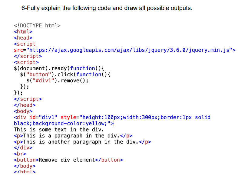 6-Fully explain the following code and draw all possible outputs.
<!DOCTYPE html>
<html>
<head>
<script
src="https://ajax.googleapis.com/ajax/libs/jquery/3.6.0/jquery.min.js">
</script>
<script>
{
$(document).ready(function()
$("button").click(function () {
$("#div1").remove();
});
});
</script>
</head>
<body>
<div id="div1" style="height:100px; width: 300px; border: 1px solid
black; background-color: yellow;">
This is some text in the div.
<p>This is a paragraph in the div.</p>
<p>This is another paragraph in the div.</p>
</div>
<br>
<button>Remove div element</button>
</body>
</html>