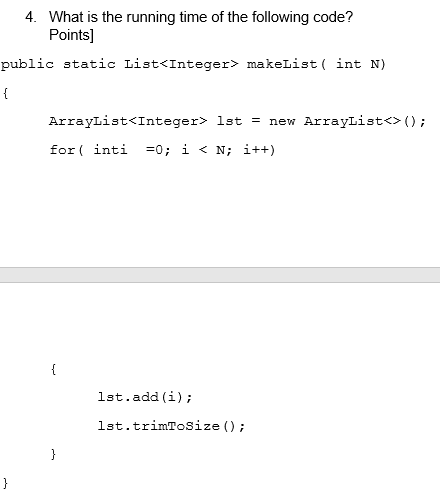 4. What is the running time of the following code?
Points]
public static List<Integer> makeList ( int N)
ArrayList<Integer> 1st = new ArrayList<> ();
for ( inti =0; i < N; i++)
{
1st.add (i);
lst.trimToSize ();
}
}
