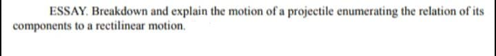 ESSAY. Breakdown and explain the motion of a projectile enumerating the relation of its
components to a rectilinear motion.
