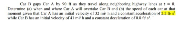 Car B gaps Car A by 90 ft as they travel along neighboring highway lanes att 0.
Determine (a) when and where Car A will overtake Car B and (b) the speed of each car at that
moment given that Car A has an initial velocity of 32 mi/ h and a constant acceleration of 2.2 ft/ s
while Car B has an initial velocity of 41 mi/ h and a constant deceleration of 0.8 ft/ s.
