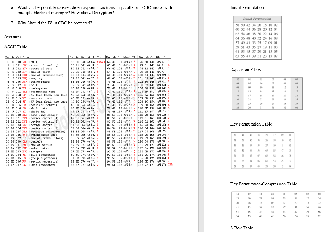 6. Would it be possible to execute encryption functions in parallel on CBC mode with
multiple blocks of messages? How about Decryption?
Initial Permutation
Initial Permutation
7. Why Should the IV in CBC be protected?
58 50 42 34 26 18 10 02
60 52 44 36 28 20 12 04
62 54 46 38 30 22 14 06
Appendix:
64 56 48 40 32 24 16 08
57 49 41 33 25 17 09 01
59 51 43 35 27 19 11 03
61 53 45 37 29 21 13 05
63 55 47 39 31 23 15 07
ASCII Table
Dec Hx Oct Char
0 0 000 NUL (null)
1 1 001 SOH (start of heading)
2 2 002 STX (start of text)
3 3 003 ETX (end of text)
4
Dec Hx Oct Html Chr Dec Hx Oct Html Chr Dec Hx Oct Html Chr
32 20 040 432; Space 64 40 100 G#64;
33 21 041 G#33; !
34 22 042 6#34; "
35 23 043 6#35;
36 24 044 G#36; 4
37 25 045 G#37;
96 60 140 &#96;
97 61 141 G#97; a
98 62 142 G#98; b
99 63 143 6#99;
68 44 104 &68; D 100 64 144 G100; d
69 45 105 G#69; E 101 65 145 #101; e
70 46 106 G#70; F 102 66 146 G#102; f
71 47 107 G#71; G 103 67 147 G#103; g
72 48 110 G#72; H 104 68 150 6#104; h
73 49 111 &#73; I 105 69 151 6105; i
74 4A 112 G#74; J 106 6A 152 G#106; )
75 4B 113 &#75; K 107 6B 153 G#107; k
76 4C 114 G#76; L 108 6c 154 G#108; 1
77 4D 115 G#77; M 109 6D 155 G#109;
78 4E 116 G#78; N 110 6E 156 G#110; n
79 4F 117 G#79; 0 111 6F 157 6#111; o
80 50 120 G#80; P 112 70 160 6#112; p
81 51 121 &#81; Q 113 71 161 6#113; q
82 52 122 G#82; R 114 72 162 G#114; r
83 53 123 G#83; S 115 73 163 #115; s
84 54 124 G#84; T 116 74 164 G#116;t
85 55 125 G#85; U 117 75 165 6#117; u
86 56 126 4#86; V 118 76 166 6#118; v
87 57 127 G#87; W 119 77 167 6#119; w
88 58 130 G#88; X 120 78 170 s#120; x
89 59 131 G#89; Y 121 79 171 G#121; Y
90 SA 132 G#90; z 122 7A 172 G#122; z
91 5B 133 G#91; [ 123 7B 173 #123; {
92 5C 134 6#92; \ 124 7C 174 G#124; I
93 5D 135 &#93; ) 125 7D 175 G125; }
126 7E 176 G#126; -
95 SF 137 G#95; 127 7F 177 #127; DEL
65 41 101 4#65; A
66 42 102 G#66; B
67 43 103 6#67; C
Expansion P-box
4 004 EOT (end of transnission)
5 5 005 ENQ (enquiry)
6 6 006 ACK (acknovledge)
7 7 007 BEL (bell)
8 8 010 BS (backspace)
9 9 011 TAB (horizontal tab)
10 A 012 LF
11 B 013 VT
12 C 014 FF
13 D 015 CR
14 E 016 so
32
01
02
03
04
38 26 046 6#38; 4
04
06
07
09
39 27 047 6#39;
00
10
12
13
40 28 050 #40; (
41 29 051 6#41; )
(HL line feed, neu line) 42 2A 052 G#42; *
43 2B 053 G#43; +
(MP form feed, neu page) 44 20 054 a#44;,
45 2D 055 6#45; -
46 2E 056 6#46;
47 2F 057 #47; /
48 30 060 G#48; 0
12
13
14
15
16
17
16
17
18
19
20
21
(vertical tab)
20
21
22
23
24
25
24 25
26
27
28
29
(carriage return)
(shift out)
28
29
31
31
32
01
15 F 017 SI (shift in)
16 10 020 DLE (data link escape)
17 11 021 DCi (device control 11
18 12 022 DC2 (device control 2)
19 13 023 DC3 (device control 3)
20 14 024 DC4 (device control 4)
21 15 025 NAK (negative acknovledge)
22 16 026 SYN (synchronous idle)
23 17 027 ETB (end of trans. block)
24 18 030 CAN (cancel)
49 31 061 G#49; 1
50 32 062 50; 2
51 33 063 6#51; 3
52 34 064 &#52; 4
53 35 065 #53; 5
54 36 066 6#54; 6
55 37 067 G#55; 7
56 38 070 G#56; 8
57 39 071 #57; 9
58 3A 072 G#58; :
59 3B 073 G59; :
60 3C 074 6#60; <
61 3D 075 G#61; -
62 3E 076 G862; >
63 3F 077 6#63; ?
Key Permutation Table
57
49
41
33
25
17
4 34 % I8 10 0
4 5 20 08
44 % 6 55 0 »
58 50
25 19 031 EM
(end of nedium)
9 51
19
II
26 1A 032 SUB (substitute)
27 1B 033 ESC (escape)
28 1C 034 Fs
0 52
15 4 N
14 6 61 3 4 37
06 3 12
60
39
(file separator)
29 1D 035 GS (group separator)
30 1E 036 RS (record separator)
(unit separator)
31 23
07
38
94 SE 136 &#94; A
30
22
31 IF 037 US
» 21
13
Key Permutation-Compression Table
14
17
24
03
28
15
06
21
10
23
19
12
04
26
16
07
27
20
13
02
41
52
31
37
47
55
30
40
51
45
33
48
44
49
39
56
34
53
46
42
50
36
29
32
S-Box Table
