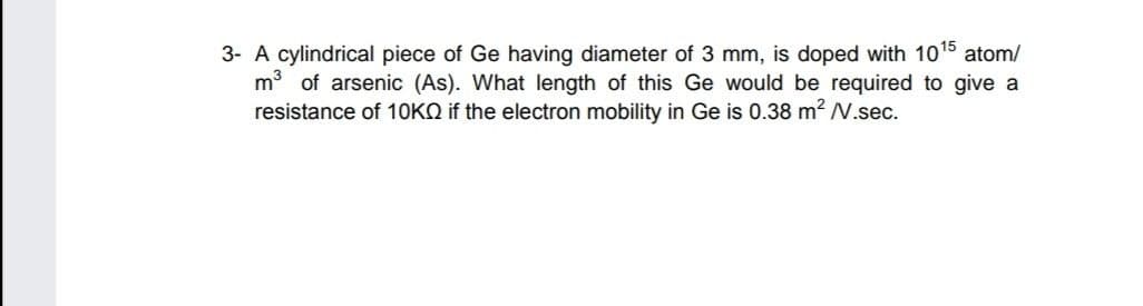 3- A cylindrical piece of Ge having diameter of 3 mm, is doped with 1015 atom/
m3 of arsenic (As). What length of this Ge would be required to give a
resistance of 10KQ if the electron mobility in Ge is 0.38 m2 N.sec.
