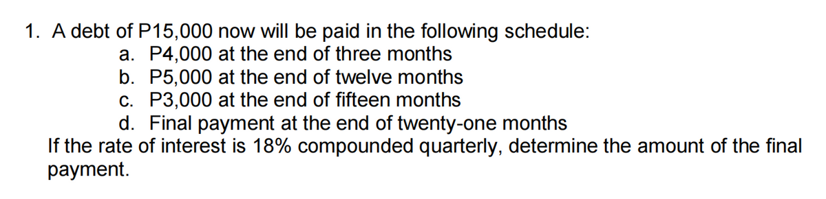 1. A debt of P15,000 now will be paid in the following schedule:
a. P4,000 at the end of three months
b. P5,000 at the end of twelve months
c. P3,000 at the end of fifteen months
d. Final payment at the end of twenty-one months
If the rate of interest is 18% compounded quarterly, determine the amount of the final
рayment.
