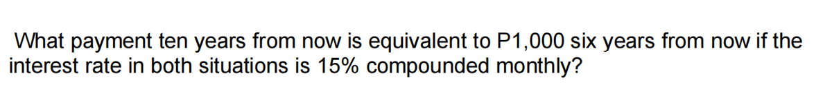 What payment ten years from now is equivalent to P1,000 six years from now if the
interest rate in both situations is 15% compounded monthly?
