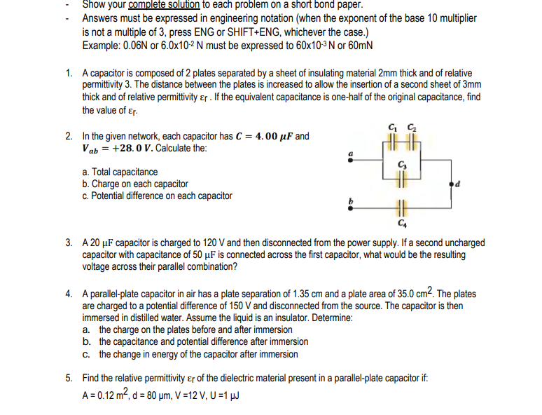 Show your complete solution to each problem on a short bond paper.
Answers must be expressed in engineering notation (when the exponent of the base 10 multiplier
is not a multiple of 3, press ENG or SHIFT+ENG, whichever the case.)
Example: 0.06N or 6.0x10-2 N must be expressed to 60x10-3 N or 60mN
1. A capacitor is composed of 2 plates separated by a sheet of insulating material 2mm thick and of relative
permittivity 3. The distance between the plates is increased to allow the insertion of a second sheet of 3mm
thick and of relative permittvity ɛr . If the equivalent capacitance is one-half of the original capacitance, find
the value of ɛr.
2. In the given network, each capacitor has C = 4. 00 µF and
Vab = +28.0 V. Calculate the:
a. Total capacitance
b. Charge on each capacitor
c. Potential difference on each capacitor
3. A 20 µF capacitor is charged to 120 V and then disconnected from the power supply. If a second uncharged
capacitor with capacitance of 50 µF is connected across the first capacitor, what would be the resulting
voltage across their parallel combination?
4. A parallel-plate capacitor in air has a plate separation of 1.35 cm and a plate area of 35.0 cm². The plates
are charged to a potential difference of 150 V and disconnected from the source. The capacitor is then
immersed in distilled water. Assume the liquid is an insulator. Determine:
a. the charge on the plates before and after immersion
b. the capacitance and potential difference after immersion
c. the change in energy of the capacitor after immersion
5. Find the relative permittivity ɛr of the dielectric material present in a parallel-plate capacitor if:
A = 0.12 m², d = 80 µm, V =12 V, U =1 µJ
