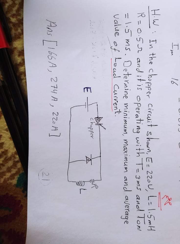 Im
16
HiW: In the chopper circuit shown, E= 220U, L=1.5mH
R =0.52 and itis operating with T=3ms and Toni
=1.5 ms. Determine minimum, maximum and average
Value
of
Loud Current.
chopper
E
Ans T166 A, 274A, 220H]
21
