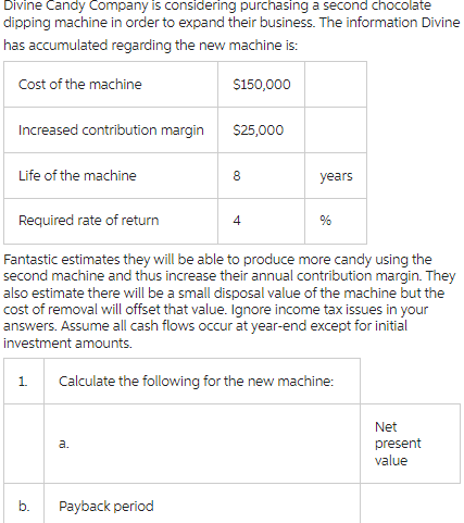 Divine Candy Company is considering purchasing a second chocolate
dipping machine in order to expand their business. The information Divine
has accumulated regarding the new machine is:
Cost of the machine
$150,000
Increased contribution margin
$25,000
Life of the machine
8
years
Required rate of return
4
%
Fantastic estimates they will be able to produce more candy using the
second machine and thus increase their annual contribution margin. They
also estimate there will be a small disposal value of the machine but the
cost of removal will offset that value. Ignore income tax issues in your
answers. Assume all cash flows occur at year-end except for initial
investment amounts.
1. Calculate the following for the new machine:
a.
b.
Payback period
Net
present
value