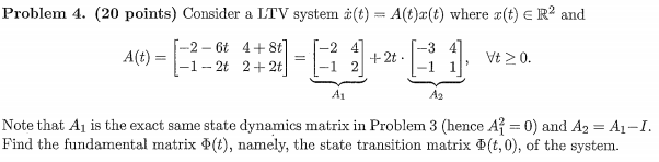 Problem 4. (20 points) Consider a LTV system (t) = A(t)x(t) where x(t) = R² and
===
3
A(t) ==
-2-6t 4+8t]
-1-2t 2+2t
-2 4
=
+2t.
-1 2
A1
A2
Vt ≥ 0.
'
Note that A₁ is the exact same state dynamics matrix in Problem 3 (hence A² = 0) and A₂ = A₁-I.
Find the fundamental matrix (t), namely, the state transition matrix (t,0), of the system.