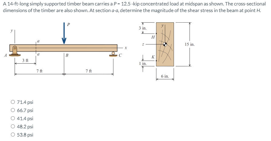 A 14-ft-long simply supported timber beam carries a P = 12.5-kip concentrated load at midspan as shown. The cross-sectional
dimensions of the timber are also shown. At section a-a, determine the magnitude of the shear stress in the beam at point H.
P
3 in.
H
15 in.
a
B
K
3 ft
1 in.
7 ft
7 ft
6 in.
O 71.4 psi
O 66.7 psi
O 41.4 psi
48.2 psi
O 53.8 psi
