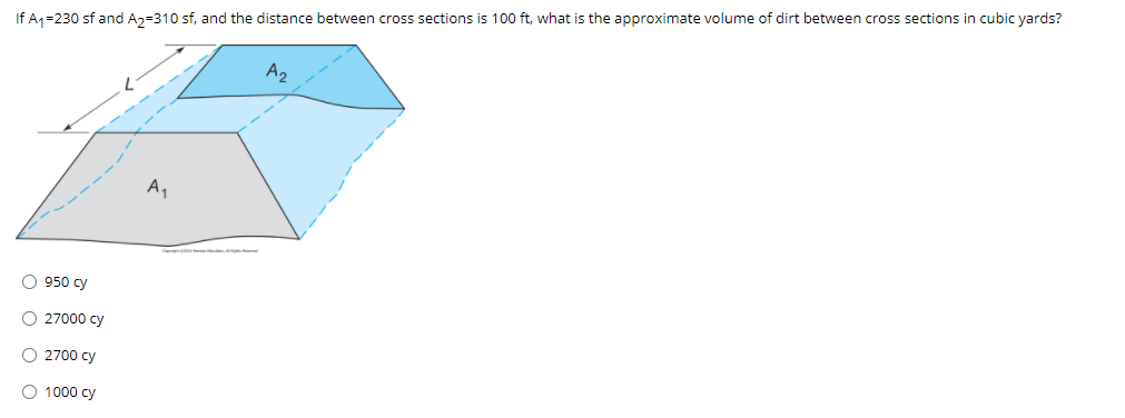 If A1=230 sf and A2=310 sf, and the distance between cross sections is 100 ft, what is the approximate volume of dirt between cross sections in cubic yards?
A2
A,
O 950 cy
O 27000 cy
O 2700 cy
1000 cy
