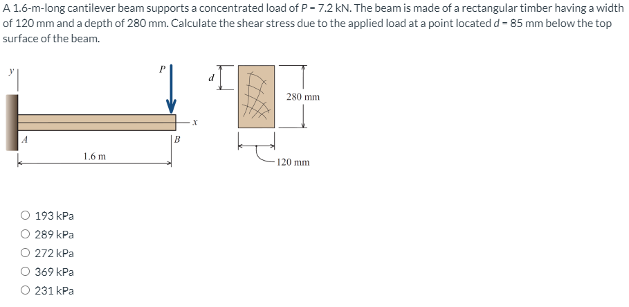 A 1.6-m-long cantilever beam supports a concentrated load of P = 7.2 kN. The beam is made of a rectangular timber having a width
of 120 mm and a depth of 280 mm. Calculate the shear stress due to the applied load at a point located d = 85 mm below the top
surface of the beam.
280 mm
A
В
1.6 m
120 mm
193 kPa
O 289 kPa
O 272 kPa
369 kPa
O 231 kPa
