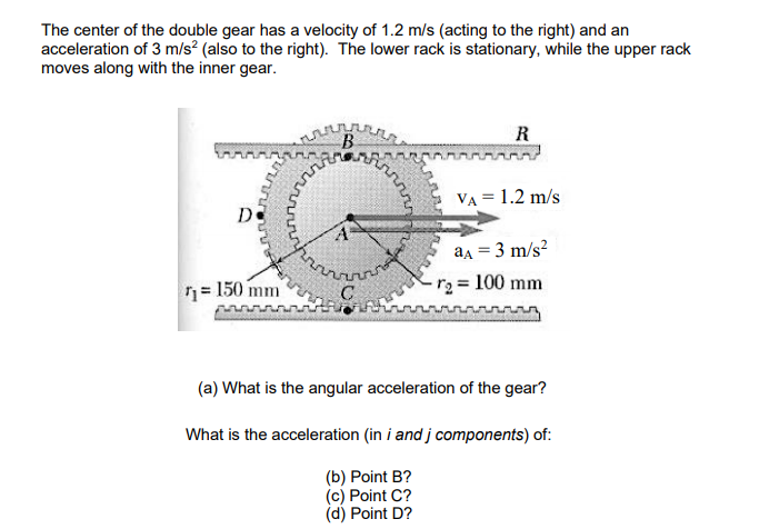 The center of the double gear has a velocity of 1.2 m/s (acting to the right) and an
acceleration of 3 m/s? (also to the right). The lower rack is stationary, while the upper rack
moves along with the inner gear.
R
B
VA = 1.2 m/s
De
aa = 3 m/s?
-r2 = 100 mm
n= 150 mm
(a) What is the angular acceleration of the gear?
What is the acceleration (in i and j components) of:
(b) Point B?
(c) Point C?
(d) Point D?
