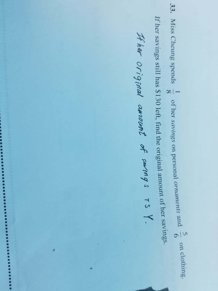 33. Miss Cheung spends
of her savings on personal ornaments and
8
1
on clothing.
If her savings still has $130 left, find the original amount of her savings.
4 her original amrount of sarngs TS Y.
