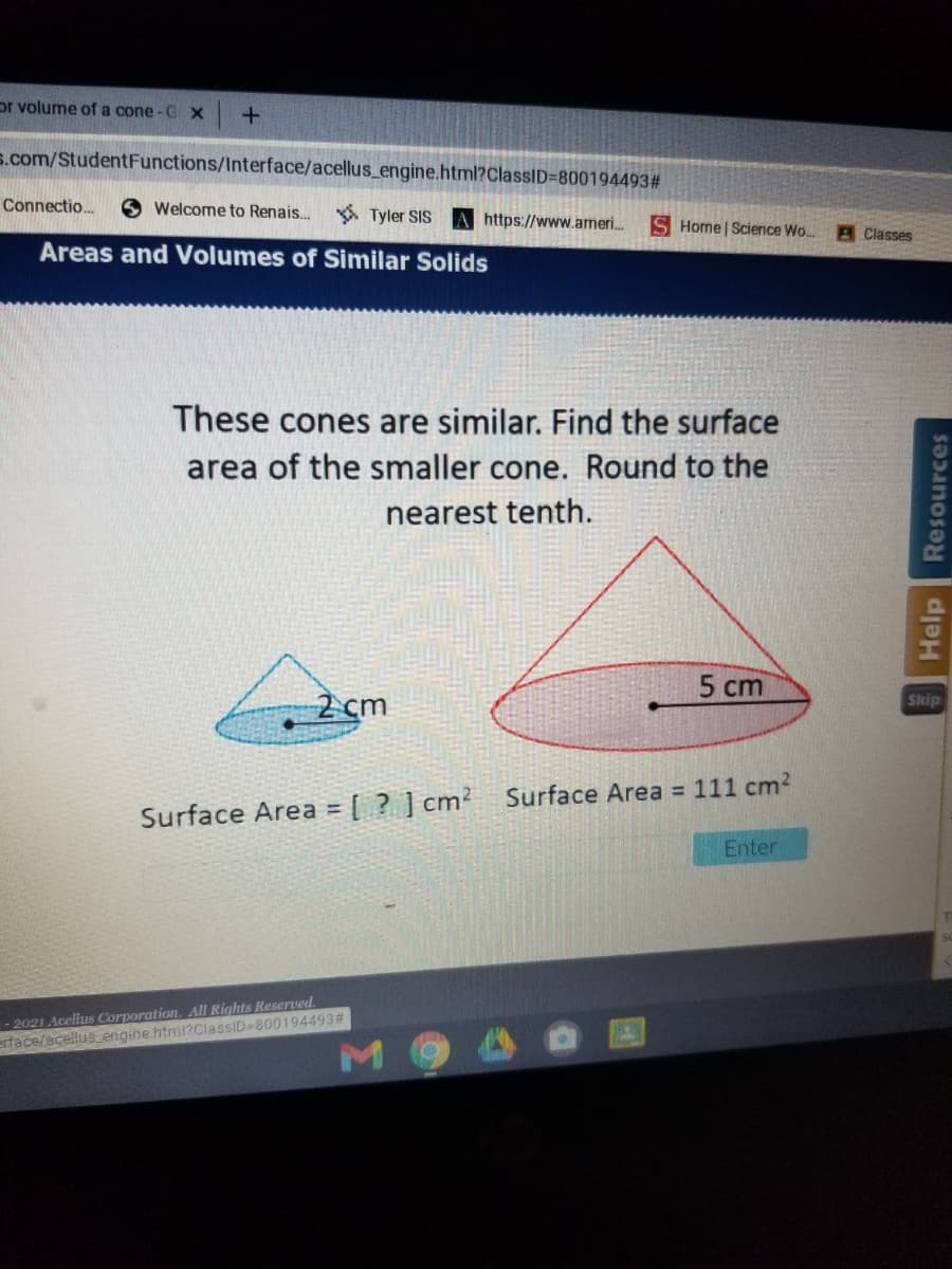 or volume of a cone -G X
s.com/StudentFunctions/Interface/acellus_engine.html?ClassID=800194493#
Connectio..
O Welcome to Renais...
A Tyler SIS A https://www.ameri.
S Home | Science Wo..
A Classes
Areas and Volumes of Similar Solids
These cones are similar. Find the surface
area of the smaller cone. Round to the
nearest tenth.
5 cm
2 cm
Skip
Surface Area = 111 cm?
Surface Area = [ ? ] cm?
!3!
Enter
-2021 Acellus Corporation, All Rights Reserved.
erface/acellusengine html?ClassiD-800194493#
M 9
Help
Resources
