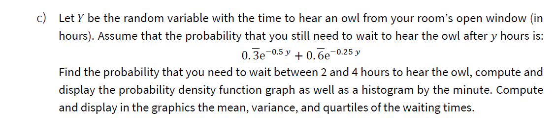 c) Let Y be the random variable with the time to hear an owl from your room's open window (in
hours). Assume that the probability that you still need to wait to hear the owl after y hours is:
0. Зе 0.5 у + 0.бе-0.25 у
Find the probability that you need to wait between 2 and 4 hours to hear the owl, compute and
display the probability density function graph as well as a histogram by the minute. Compute
and display in the graphics the mean, variance, and quartiles of the waiting times.
