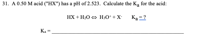 31. A 0.50 M acid ("HX") has a pH of 2.523. Calculate the Ka for the acid:
HX + H2O + H3O* + X-
Ką = ?
Ka =
