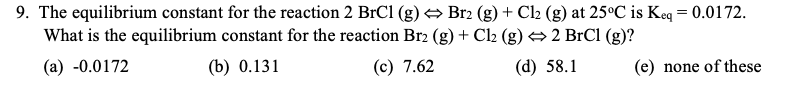 9. The equilibrium constant for the reaction 2 BrCl (g) → Br2 (g) + Cl2 (g) at 25°C is Keq = 0.0172.
What is the equilibrium constant for the reaction Br2 (g) + Cl2 (g) →2 BrCl (g)?
(а) -0.0172
(b) 0.131
(c) 7.62
(d) 58.1
(e) none of these
