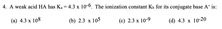 4. A weak acid HA has Ka = 4.3 x 10-6. The ionization constant Kb for its conjugate base A- is:
(а) 4.3 х 108
(b) 2.3 x 105
(с) 2.3 х 10-9
(d) 4.3 х
10-20
