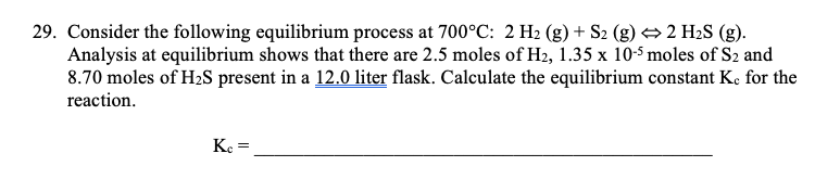 29. Consider the following equilibrium process at 700°C: 2 H2 (g) + S2 (g) → 2 H2S (g).
Analysis at equilibrium shows that there are 2.5 moles of H2, 1.35 x 10-5 moles of S2 and
8.70 moles of H2S present in a 12.0 liter flask. Calculate the equilibrium constant Ke for the
reaction.
K.
