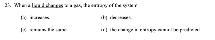 23. When a liquid changes to a gas, the entropy of the system
(a) increases.
(b) decreases.
(c) remains the same.
(d) the change in entropy cannot be predicted.
