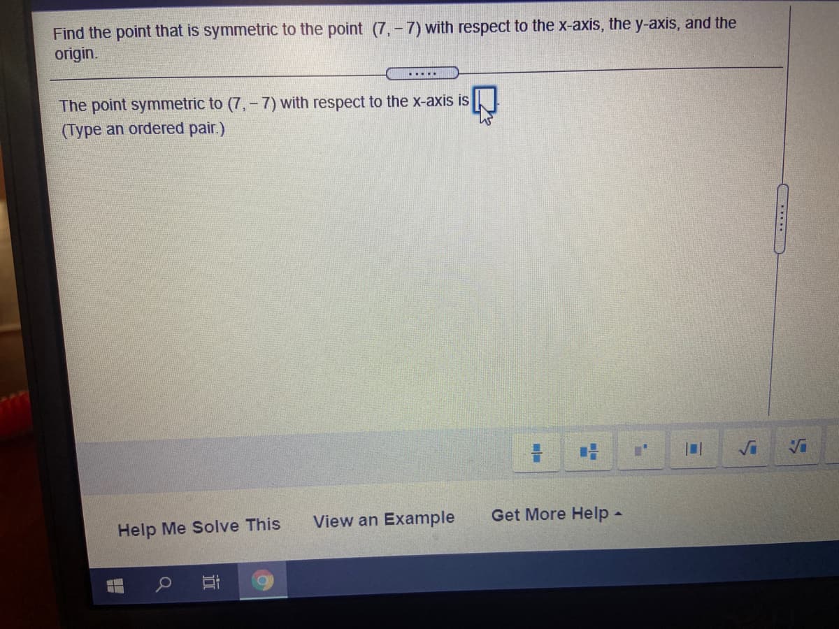 Find the point that is symmetric to the point (7,-7) with respect to the x-axis, the y-axis, and the
origin.
.....
The point symmetric to (7,- 7) with respect to the x-axis is
(Type an ordered pair.)
View an Example
Get More Help -
Help Me Solve This
