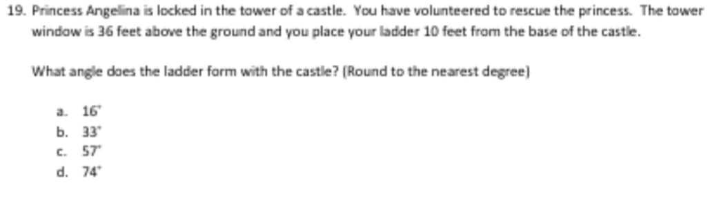 19. Princess Angelina is locked in the tower of a castle. You have volunteered to rescue the princess. The tower
window is 36 feet above the ground and you place your ladder 10 feet from the base of the castle.
What angle does the ladder form with the castle? (Round to the nearest degree)
a. 16
b. 33
C.
57
d. 74
