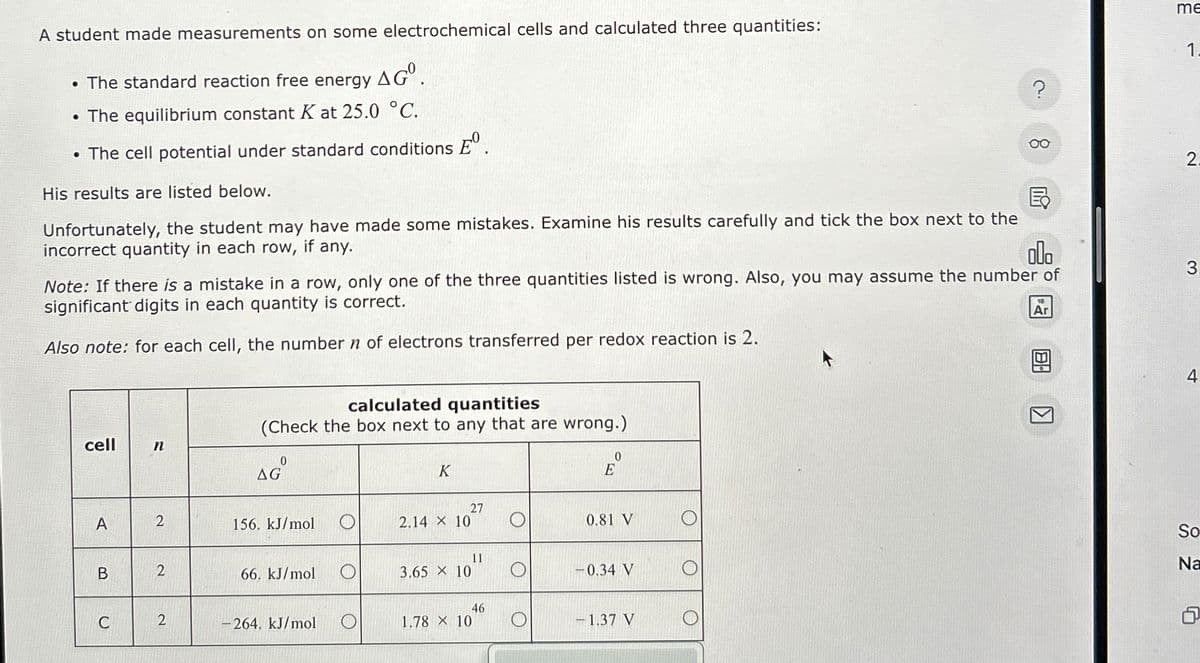 A student made measurements on some electrochemical cells and calculated three quantities:
• The standard reaction free energy AGº.
• The equilibrium constant K at 25.0 °C.
me
1.
?
• The cell potential under standard conditions E°.
00
2.
His results are listed below.
Ex
Unfortunately, the student may have made some mistakes. Examine his results carefully and tick the box next to the
incorrect quantity in each row, if any.
000
Note: If there is a mistake in a row, only one of the three quantities listed is wrong. Also, you may assume the number of
significant digits in each quantity is correct.
Also note: for each cell, the number n of electrons transferred per redox reaction is 2.
10
Ar
cell
n
calculated quantities
(Check the box next to any that are wrong.)
K
0
E
27
A
2
156. kJ/mol
O
2.14 X 10
0.81 V
11
B
2
66. kJ/mol
O
3.65 × 10
-0.34 V
C
2
-264. kJ/mol
46
1.78 x 10
-1.37 V
K
So
Na
G
4.
3.