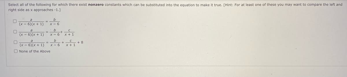 Select all of the following for which there exist nonzero constants which can be substituted into the equation to make it true. [Hint: For at least one of these you may want to compare the left and
right side as x approaches -1.]
a
(x - 6)(x + 1)
x - 6
b
a
(x - 6)(x + 1)
%3D
x - 6
X + 1
(x = 6)x + 1) 6*x
+ 8
%3D
x - 6
O None of the Above
